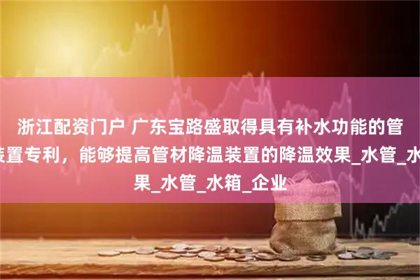 浙江配资门户 广东宝路盛取得具有补水功能的管材降温装置专利，能够提高管材降温装置的降温效果_水管_水箱_企业