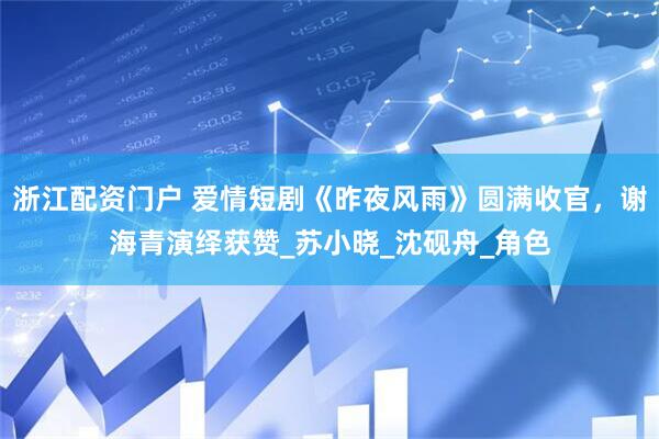 浙江配资门户 爱情短剧《昨夜风雨》圆满收官，谢海青演绎获赞_苏小晓_沈砚舟_角色