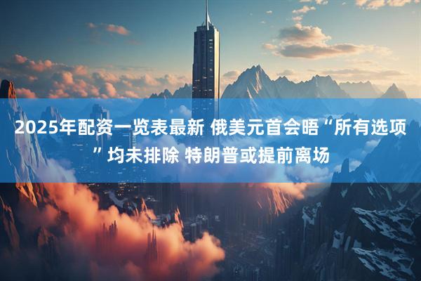 2025年配资一览表最新 俄美元首会晤“所有选项”均未排除 特朗普或提前离场