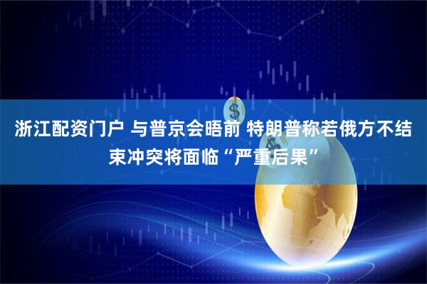 浙江配资门户 与普京会晤前 特朗普称若俄方不结束冲突将面临“严重后果”