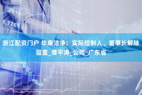 浙江配资门户 华康洁净：实际控制人、董事长解除留置_谭平涛_公司_广东省