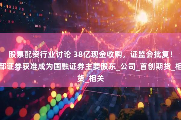 股票配资行业讨论 38亿现金收购，证监会批复！西部证券获准成为国融证券主要股东_公司_首创期货_相关
