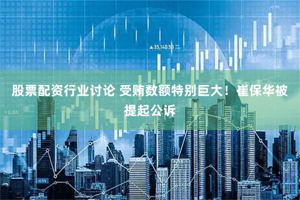 股票配资行业讨论 受贿数额特别巨大！崔保华被提起公诉