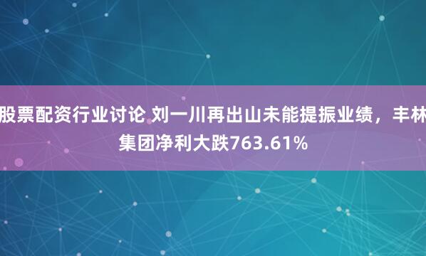 股票配资行业讨论 刘一川再出山未能提振业绩，丰林集团净利大跌763.61%
