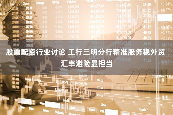 股票配资行业讨论 工行三明分行精准服务稳外贸 汇率避险显担当