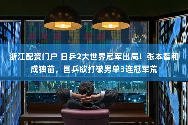 浙江配资门户 日乒2大世界冠军出局！张本智和成独苗，国乒欲打破男单3连冠军荒