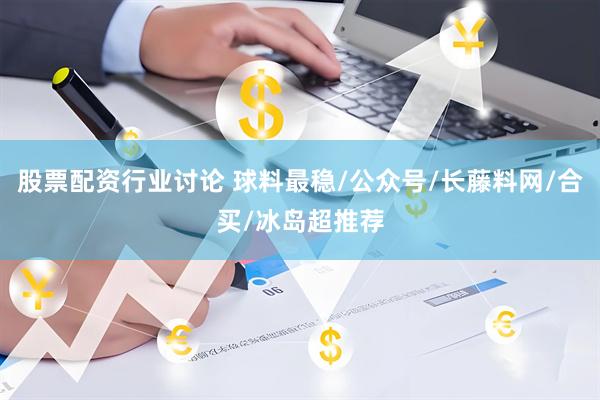 股票配资行业讨论 球料最稳/公众号/长藤料网/合买/冰岛超推荐
