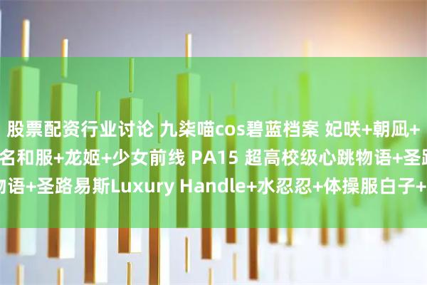 股票配资行业讨论 九柒喵cos碧蓝档案 妃咲+朝凪+甲铁城的卡巴内利 无名和服+龙姬+少女前线 PA15 超高校级心跳物语+圣路易斯Luxury Handle+水忍忍+体操服白子+小护士针筒写真