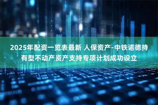 2025年配资一览表最新 人保资产-中铁诺德持有型不动产资产支持专项计划成功设立