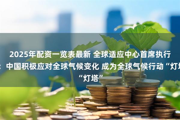 2025年配资一览表最新 全球适应中心首席执行官：中国积极应对全球气候变化 成为全球气候行动“灯塔”