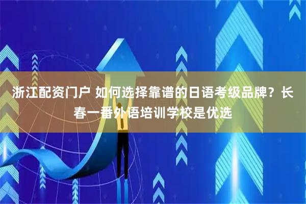 浙江配资门户 如何选择靠谱的日语考级品牌？长春一番外语培训学校是优选