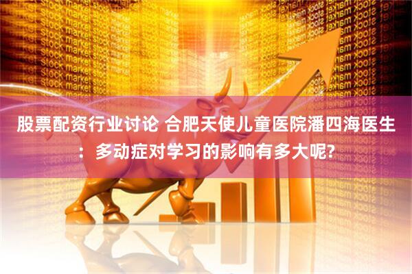 股票配资行业讨论 合肥天使儿童医院潘四海医生：多动症对学习的影响有多大呢?