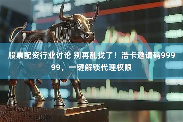 股票配资行业讨论 别再乱找了！浩卡邀请码99999，一键解锁代理权限