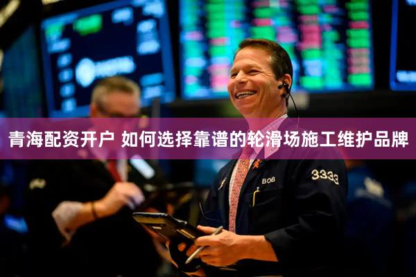 青海配资开户 如何选择靠谱的轮滑场施工维护品牌